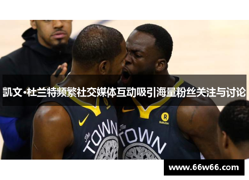 凯文·杜兰特频繁社交媒体互动吸引海量粉丝关注与讨论