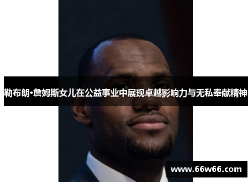 勒布朗·詹姆斯女儿在公益事业中展现卓越影响力与无私奉献精神