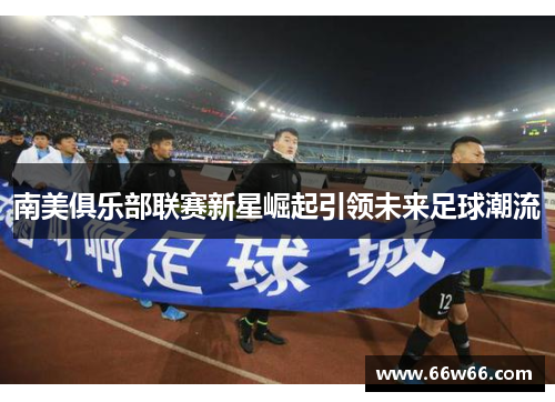 南美俱乐部联赛新星崛起引领未来足球潮流