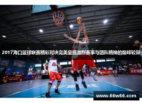 2017海口篮球联赛精彩对决完美呈现激烈赛事与团队精神的巅峰较量