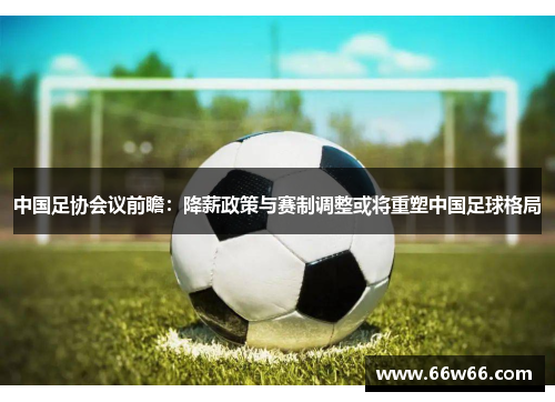 中国足协会议前瞻：降薪政策与赛制调整或将重塑中国足球格局