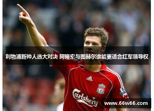 利物浦新帅人选大对决 阿隆索与图赫尔谁能更适合红军领导权