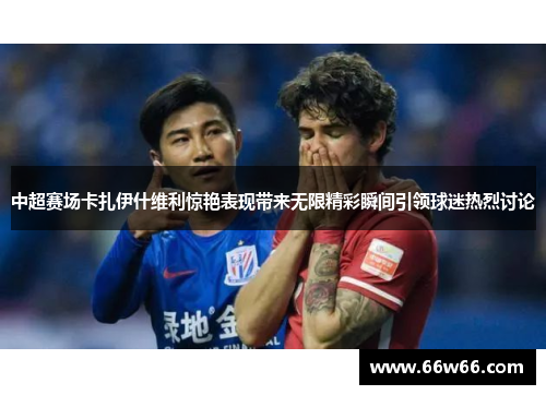 中超赛场卡扎伊什维利惊艳表现带来无限精彩瞬间引领球迷热烈讨论