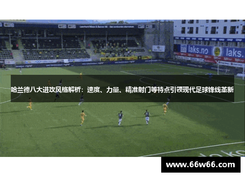 哈兰德八大进攻风格解析：速度、力量、精准射门等特点引领现代足球锋线革新