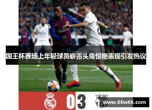 国王杯赛场上年轻球员崭露头角惊艳表现引发热议