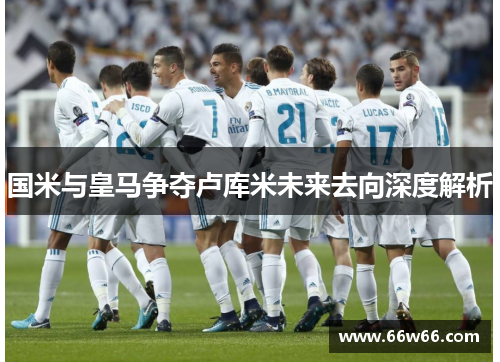 国米与皇马争夺卢库米未来去向深度解析