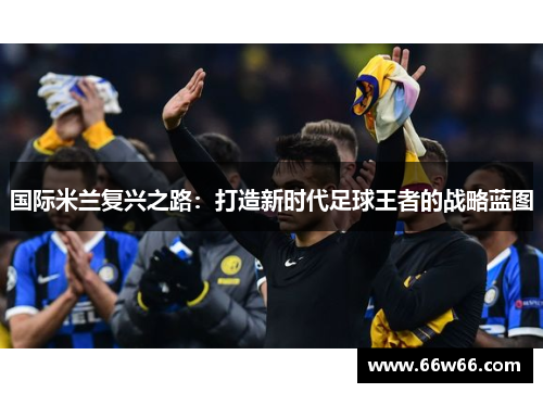 国际米兰复兴之路:打造新时代足球王者的战略蓝图 国际米兰复兴之路:打造新时代足球王者的战略蓝图