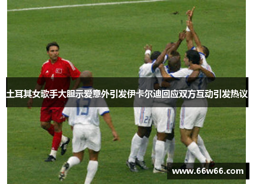 土耳其女歌手大胆示爱意外引发伊卡尔迪回应双方互动引发热议