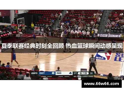 夏季联赛经典时刻全回顾 热血篮球瞬间动感呈现