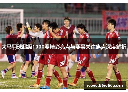 大马羽球超级1000赛精彩亮点与赛事关注焦点深度解析