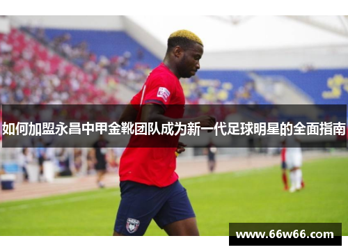 如何加盟永昌中甲金靴团队成为新一代足球明星的全面指南 如何加盟永昌中甲金靴团队成为新一代足球明星的全面指南