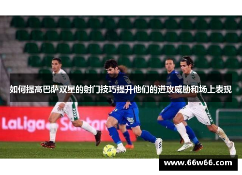 如何提高巴萨双星的射门技巧提升他们的进攻威胁和场上表现