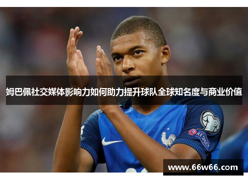 姆巴佩社交媒体影响力如何助力提升球队全球知名度与商业价值