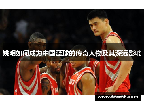 姚明如何成为中国篮球的传奇人物及其深远影响 姚明如何成为中国篮球的传奇人物及其深远影响