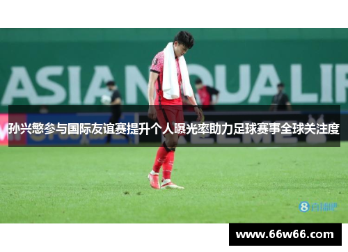 孙兴慜参与国际友谊赛提升个人曝光率助力足球赛事全球关注度